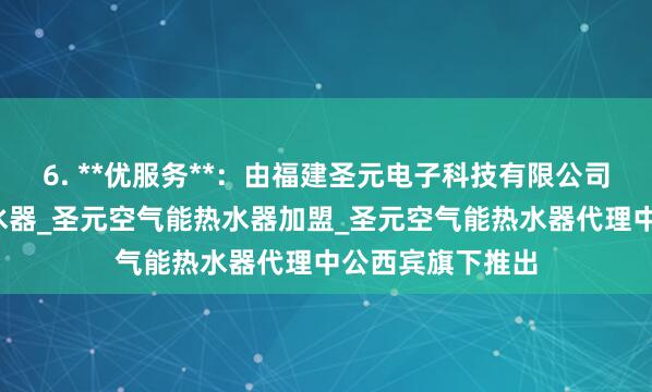 6. **优服务**：由福建圣元电子科技有限公司_圣元空气能热水器_圣元空气能热水器加盟_圣元空气能热水器代理中公西宾旗下推出